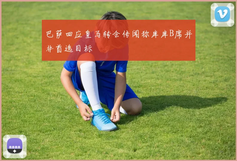 巴萨回应皇马转会传闻称库库B席并非首选目标
