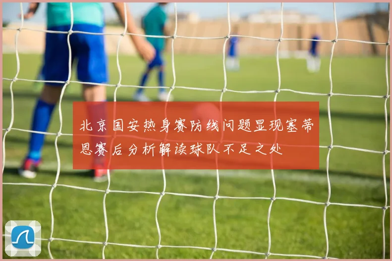 北京国安热身赛防线问题显现塞蒂恩赛后分析解读球队不足之处