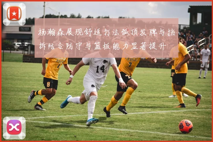 杨瀚森展现舒适打法弧顶发牌与挡拆结合防守与篮板能力显著提升