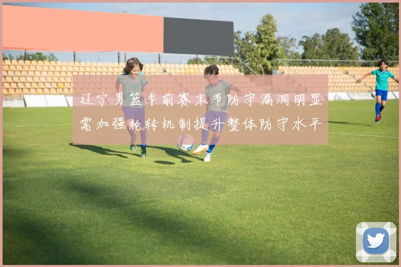 辽宁男篮季前赛末节防守漏洞明显需加强轮转机制提升整体防守水平
