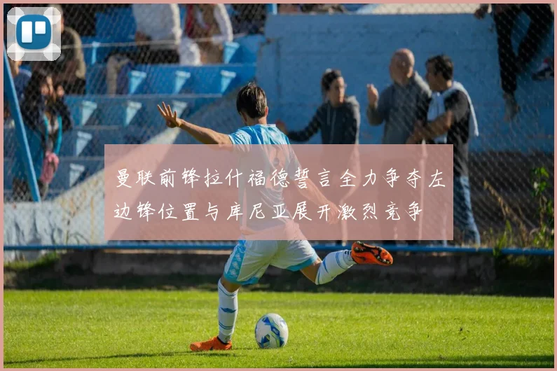 曼联前锋拉什福德誓言全力争夺左边锋位置与库尼亚展开激烈竞争