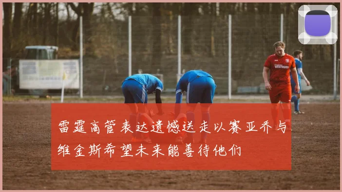 雷霆高管表达遗憾送走以赛亚乔与维金斯希望未来能善待他们